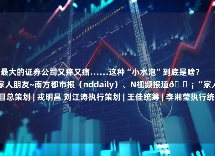 最大的证券公司又痒又痛……这种“小水泡”到底是啥？                 转发提醒身边的家人朋友~南方都市报（nddaily）、N视频报道💡 “家人们都懂了”栏目总策划 | 戎明昌 刘江涛执行策划 | 王佳统筹 | 李湘莹执行统筹 | 蔡宝春 张楚男执行 | 杨晨欢设计 | 陈婷资料来源 | 生命时报、科普中国、上海科普、四川省医学会、北京市中医管理局、福建省科学技术协会、中华医学会、湖