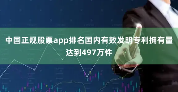 中国正规股票app排名国内有效发明专利拥有量达到497万件
