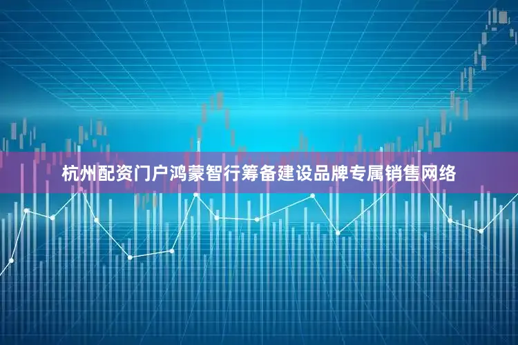 杭州配资门户鸿蒙智行筹备建设品牌专属销售网络