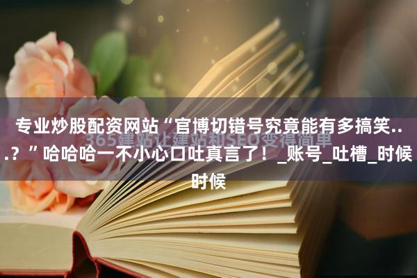专业炒股配资网站“官博切错号究竟能有多搞笑...？”哈哈哈一不小心口吐真言了！_账号_吐槽_时候