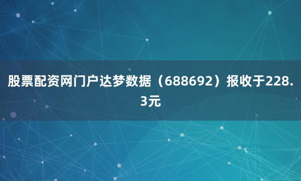 股票配资网门户达梦数据（688692）报收于228.3元