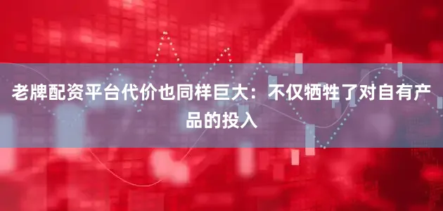 老牌配资平台代价也同样巨大：不仅牺牲了对自有产品的投入