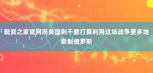 配资之家官网而美国则干脆打算利用这场战争更多地牵制俄罗斯