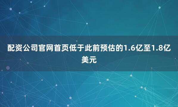 配资公司官网首页低于此前预估的1.6亿至1.8亿美元
