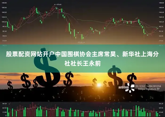 股票配资网站开户中国围棋协会主席常昊、新华社上海分社社长王永前