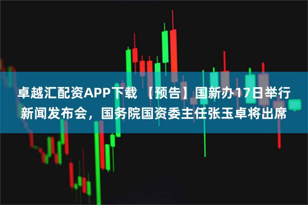 卓越汇配资APP下载 【预告】国新办17日举行新闻发布会，国务院国资委主任张玉卓将出席