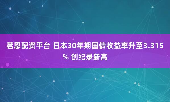 茗恩配资平台 日本30年期国债收益率升至3.315% 创纪录新高