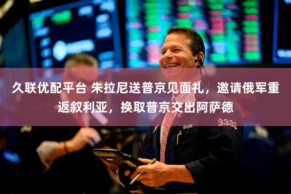 久联优配平台 朱拉尼送普京见面礼，邀请俄军重返叙利亚，换取普京交出阿萨德