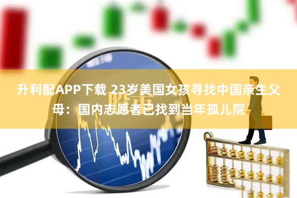 升利配APP下载 23岁美国女孩寻找中国亲生父母：国内志愿者已找到当年孤儿院