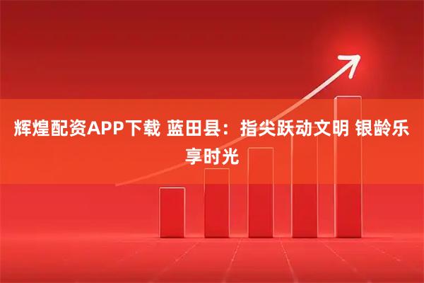 辉煌配资APP下载 蓝田县：指尖跃动文明 银龄乐享时光