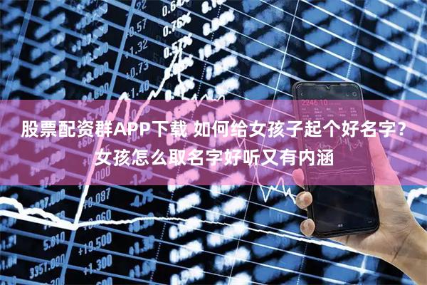 股票配资群APP下载 如何给女孩子起个好名字？女孩怎么取名字好听又有内涵