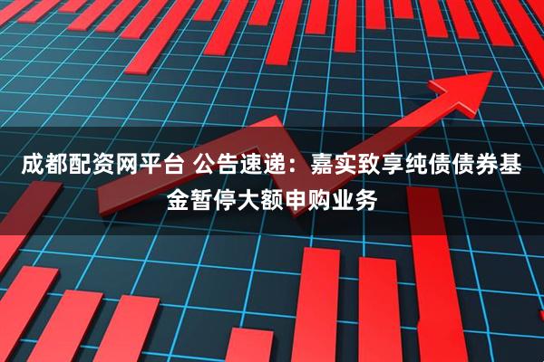 成都配资网平台 公告速递：嘉实致享纯债债券基金暂停大额申购业务