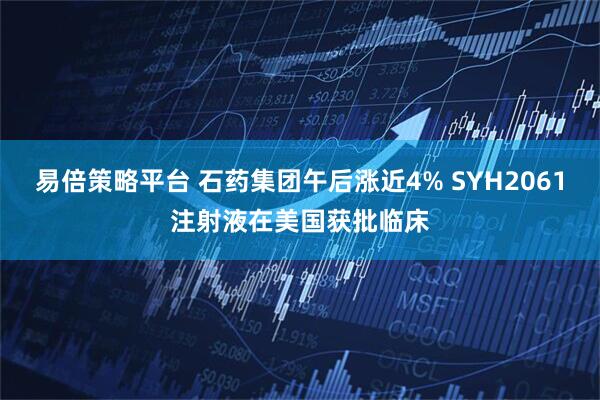 易倍策略平台 石药集团午后涨近4% SYH2061注射液在美国获批临床