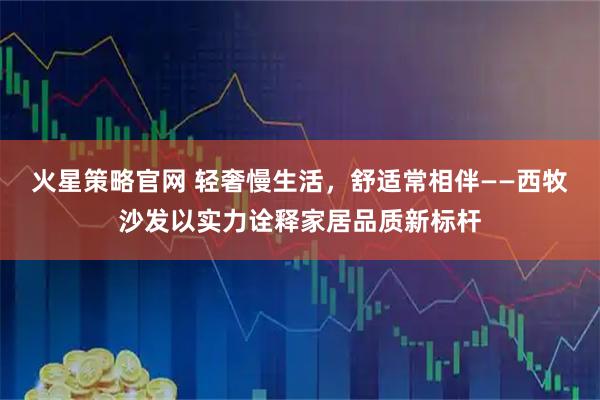 火星策略官网 轻奢慢生活，舒适常相伴——西牧沙发以实力诠释家居品质新标杆