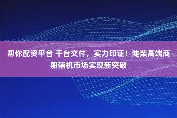 帮你配资平台 千台交付，实力印证！潍柴高端商船辅机市场实现新突破