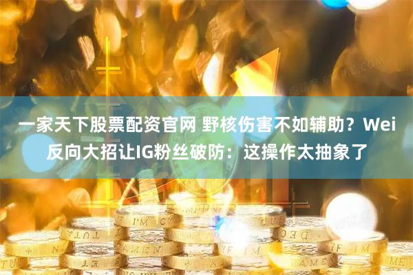 一家天下股票配资官网 野核伤害不如辅助？Wei反向大招让IG粉丝破防：这操作太抽象了