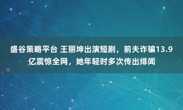 盛谷策略平台 王丽坤出演短剧，前夫诈骗13.9亿震惊全网，她年轻时多次传出绯闻