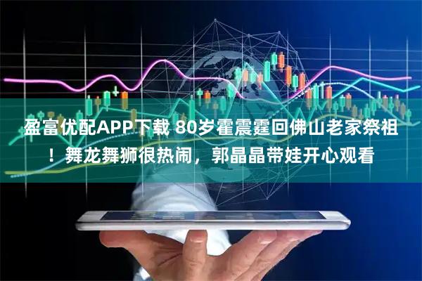盈富优配APP下载 80岁霍震霆回佛山老家祭祖！舞龙舞狮很热闹，郭晶晶带娃开心观看
