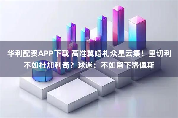 华利配资APP下载 高准翼婚礼众星云集！里切利不如杜加利奇？球迷：不如留下洛佩斯