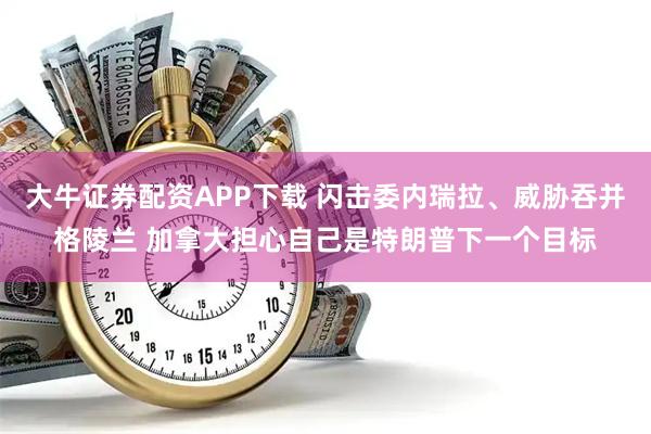 大牛证券配资APP下载 闪击委内瑞拉、威胁吞并格陵兰 加拿大担心自己是特朗普下一个目标