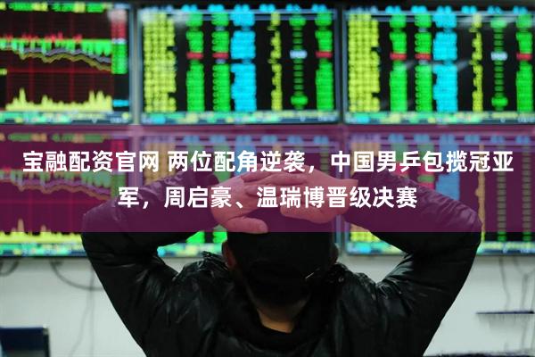 宝融配资官网 两位配角逆袭，中国男乒包揽冠亚军，周启豪、温瑞博晋级决赛