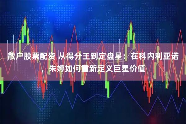 散户股票配资 从得分王到定盘星：在科内利亚诺，朱婷如何重新定义巨星价值