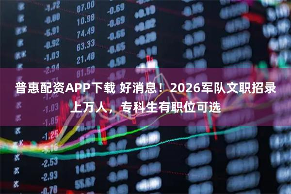 普惠配资APP下载 好消息！2026军队文职招录上万人，专科生有职位可选