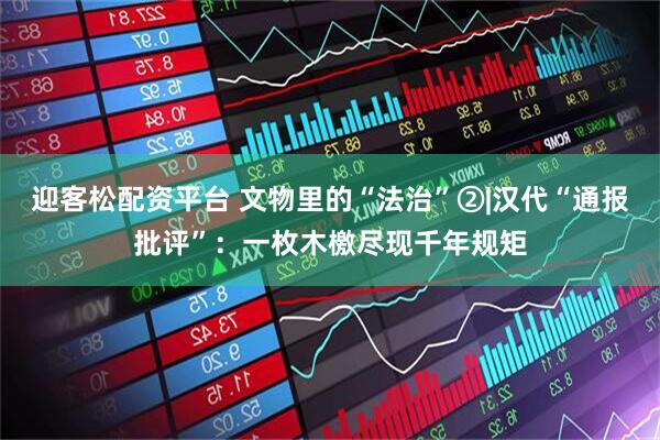 迎客松配资平台 文物里的“法治”②|汉代“通报批评”：一枚木檄尽现千年规矩