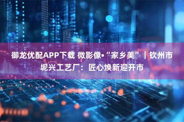 御龙优配APP下载 微影像•“家乡美”｜钦州市坭兴工艺厂：匠心焕新迎开市