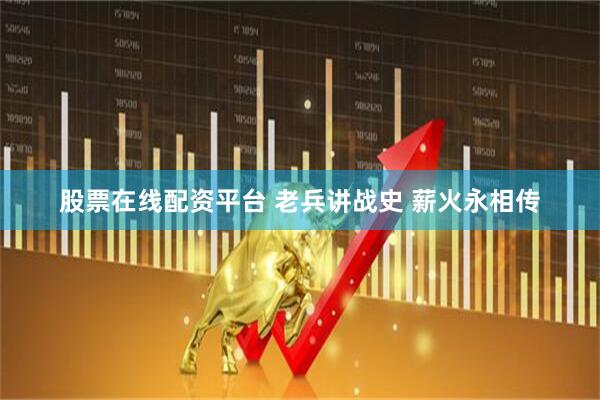股票在线配资平台 老兵讲战史 薪火永相传